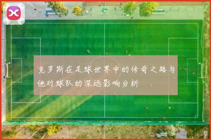 克罗斯在足球世界中的传奇之路与他对球队的深远影响分析