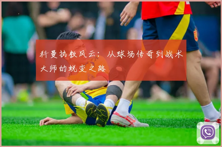科曼执教风云：从球场传奇到战术大师的蜕变之路