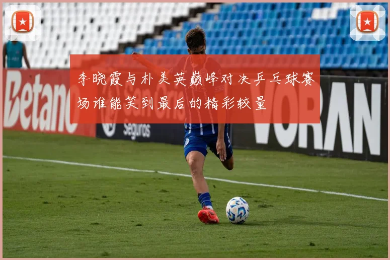 李晓霞与朴美英巅峰对决乒乓球赛场谁能笑到最后的精彩较量