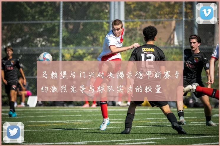 乌赖堡与门兴对决揭示德甲新赛季的激烈竞争与球队实力的较量