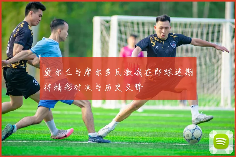 爱尔兰与摩尔多瓦激战在即球迷期待精彩对决与历史交锋