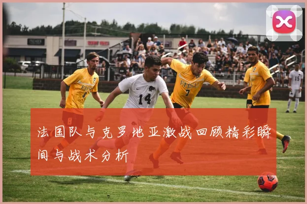 法国队与克罗地亚激战回顾精彩瞬间与战术分析