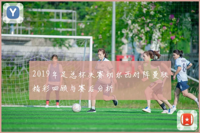 2019年足总杯决赛切尔西对阵曼联精彩回顾与赛后分析
