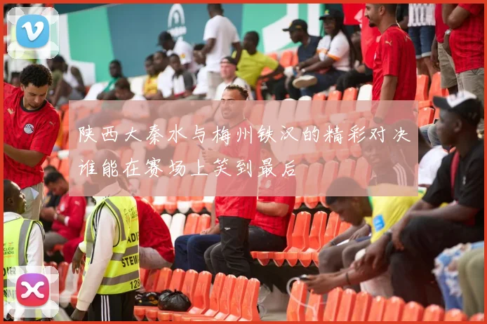 陕西大秦水与梅州铁汉的精彩对决谁能在赛场上笑到最后