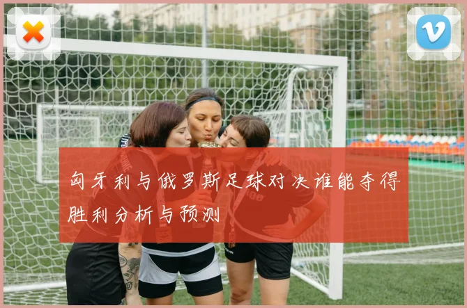 匈牙利与俄罗斯足球对决谁能夺得胜利分析与预测
