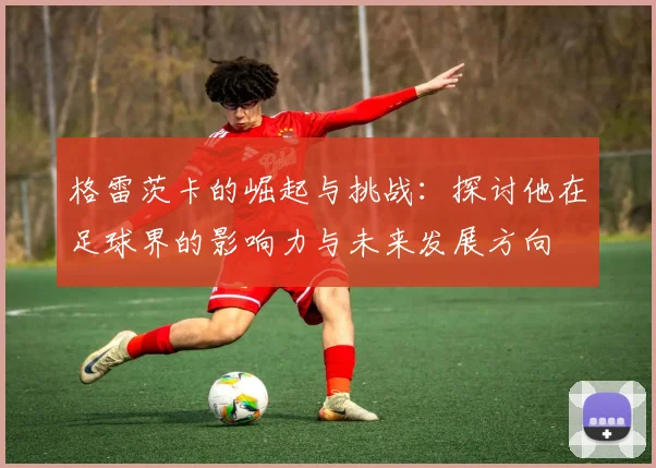格雷茨卡的崛起与挑战：探讨他在足球界的影响力与未来发展方向