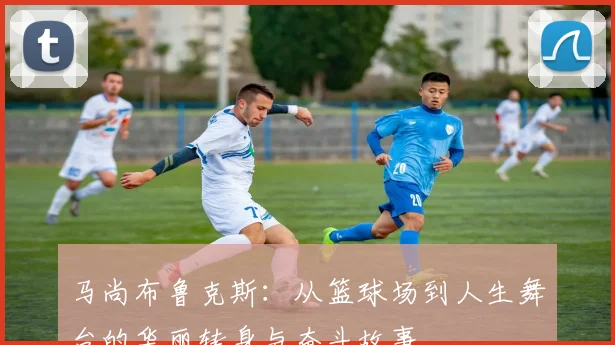 马尚布鲁克斯：从篮球场到人生舞台的华丽转身与奋斗故事