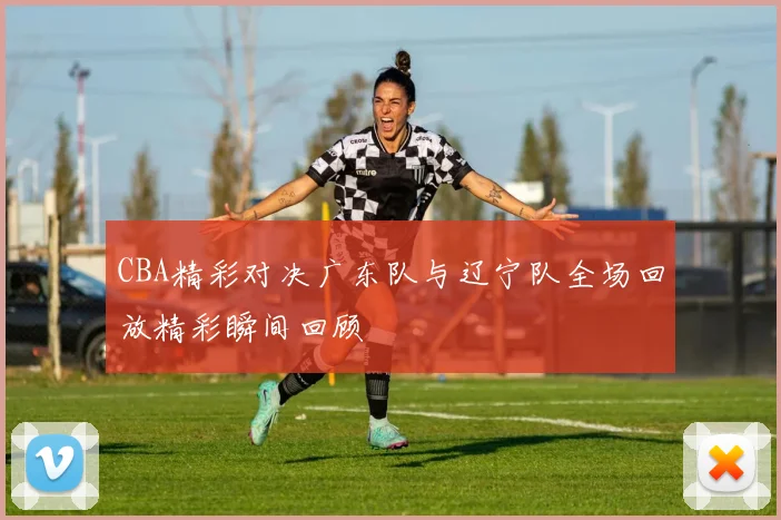 CBA精彩对决广东队与辽宁队全场回放精彩瞬间回顾