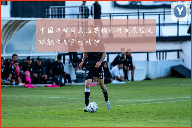 中国与缅甸友谊赛精彩对决展现足球魅力与团结精神