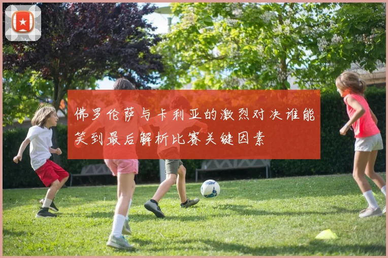 佛罗伦萨与卡利亚的激烈对决谁能笑到最后解析比赛关键因素