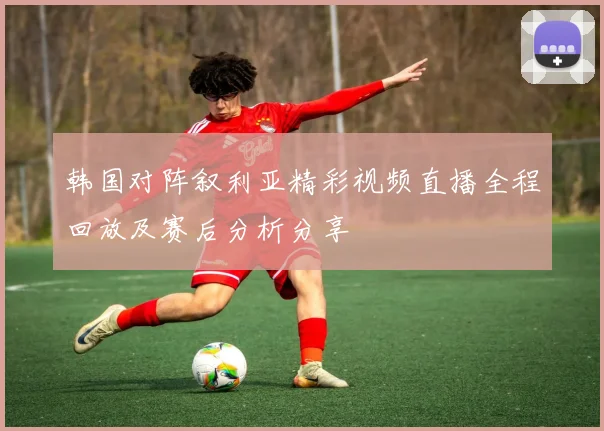 韩国对阵叙利亚精彩视频直播全程回放及赛后分析分享