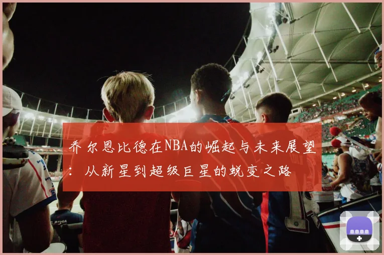 乔尔恩比德在NBA的崛起与未来展望：从新星到超级巨星的蜕变之路