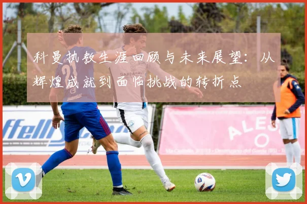 科曼执教生涯回顾与未来展望：从辉煌成就到面临挑战的转折点