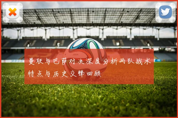 曼联与巴萨对决深度分析两队战术特点与历史交锋回顾