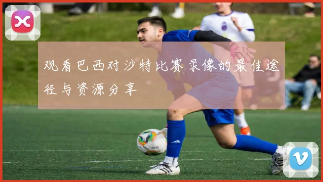 观看巴西对沙特比赛录像的最佳途径与资源分享