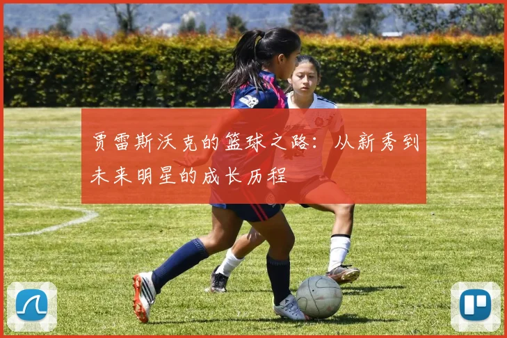 贾雷斯沃克的篮球之路：从新秀到未来明星的成长历程