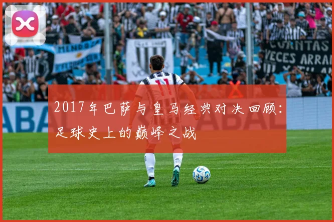 2017年巴萨与皇马经典对决回顾：足球史上的巅峰之战