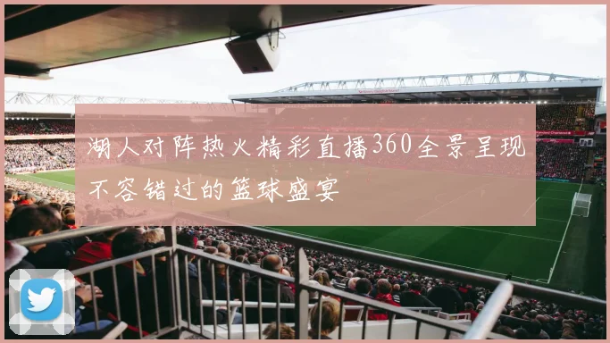 湖人对阵热火精彩直播360全景呈现不容错过的篮球盛宴