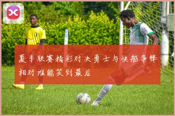 夏季联赛精彩对决勇士与快船争锋相对谁能笑到最后