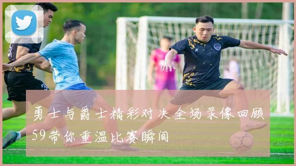 勇士与爵士精彩对决全场录像回顾59带你重温比赛瞬间