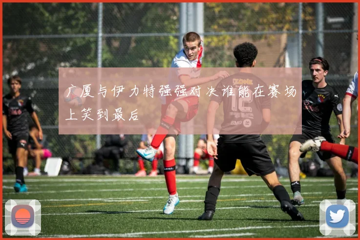 广厦与伊力特强强对决谁能在赛场上笑到最后