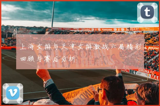 上海女排与天津女排激战六局精彩回顾与赛后分析