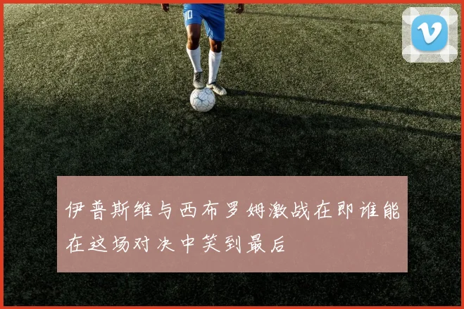 伊普斯维与西布罗姆激战在即谁能在这场对决中笑到最后