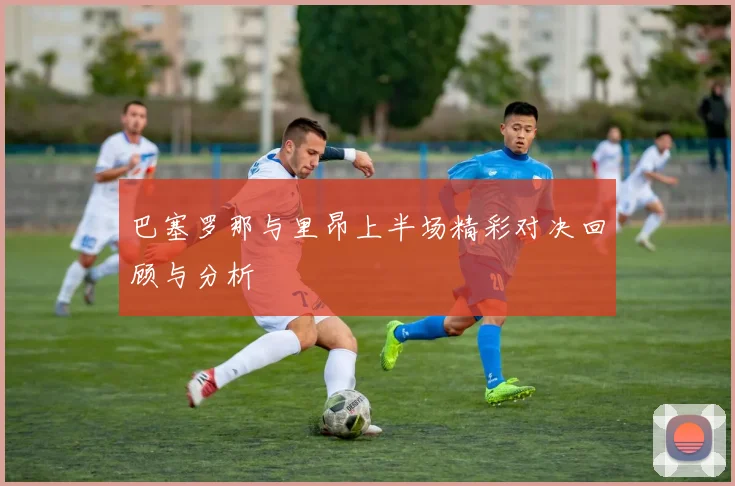 巴塞罗那与里昂上半场精彩对决回顾与分析