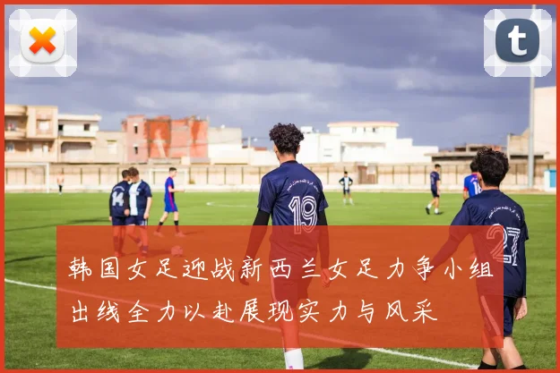 韩国女足迎战新西兰女足力争小组出线全力以赴展现实力与风采