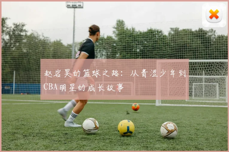 赵岩昊的篮球之路：从青涩少年到CBA明星的成长故事