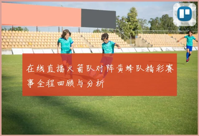 在线直播火箭队对阵黄蜂队精彩赛事全程回顾与分析